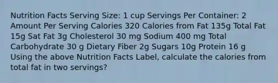 Nutrition Facts Serving Size: 1 cup Servings Per Container: 2 Amount Per Serving Calories 320 Calories from Fat 135g Total Fat 15g Sat Fat 3g Cholesterol 30 mg Sodium 400 mg Total Carbohydrate 30 g Dietary Fiber 2g Sugars 10g Protein 16 g Using the above Nutrition Facts Label, calculate the calories from total fat in two servings?