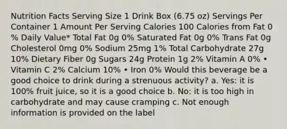 Nutrition Facts Serving Size 1 Drink Box (6.75 oz) Servings Per Container 1 Amount Per Serving Calories 100 Calories from Fat 0 % Daily Value* Total Fat 0g 0% Saturated Fat 0g 0% Trans Fat 0g Cholesterol 0mg 0% Sodium 25mg 1% Total Carbohydrate 27g 10% Dietary Fiber 0g Sugars 24g Protein 1g 2% Vitamin A 0% • Vitamin C 2% Calcium 10% • Iron 0% Would this beverage be a good choice to drink during a strenuous activity? a. Yes: it is 100% fruit juice, so it is a good choice b. No: it is too high in carbohydrate and may cause cramping c. Not enough information is provided on the label