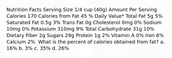 Nutrition Facts Serving Size 1/4 cup (40g) Amount Per Serving Calories 170 Calories from Fat 45 ​% Daily Value* Total Fat 5g 5% Saturated Fat 0.5g 3% Trans Fat 0g ​Cholesterol 0mg 0% Sodium 10mg 0% Potassium 310mg 9% Total Carbohydrate 31g 10% Dietary Fiber 2g ​Sugars 29g ​Protein 1g 2% Vitamin A 0% Iron 6% Calcium 2% ​ ​What is the percent of calories obtained from fat? a. 16% b. 3% c. 35% d. 26%