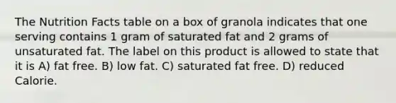 The Nutrition Facts table on a box of granola indicates that one serving contains 1 gram of saturated fat and 2 grams of unsaturated fat. The label on this product is allowed to state that it is A) fat free. B) low fat. C) saturated fat free. D) reduced Calorie.