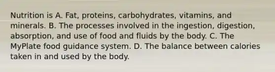 Nutrition is A. Fat, proteins, carbohydrates, vitamins, and minerals. B. The processes involved in the ingestion, digestion, absorption, and use of food and fluids by the body. C. The MyPlate food guidance system. D. The balance between calories taken in and used by the body.