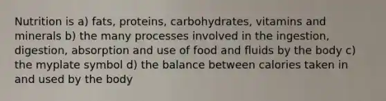 Nutrition is a) fats, proteins, carbohydrates, vitamins and minerals b) the many processes involved in the ingestion, digestion, absorption and use of food and fluids by the body c) the myplate symbol d) the balance between calories taken in and used by the body