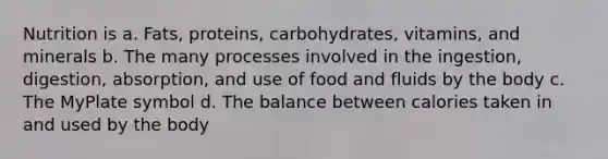 Nutrition is a. Fats, proteins, carbohydrates, vitamins, and minerals b. The many processes involved in the ingestion, digestion, absorption, and use of food and fluids by the body c. The MyPlate symbol d. The balance between calories taken in and used by the body