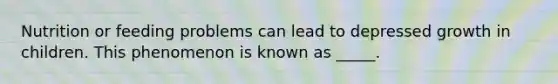 Nutrition or feeding problems can lead to depressed growth in children. This phenomenon is known as _____.