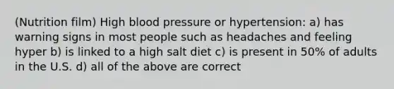 (Nutrition film) High blood pressure or hypertension: a) has warning signs in most people such as headaches and feeling hyper b) is linked to a high salt diet c) is present in 50% of adults in the U.S. d) all of the above are correct