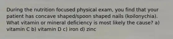 During the nutrition focused physical exam, you find that your patient has concave shaped/spoon shaped nails (koilonychia). What vitamin or mineral deficiency is most likely the cause? a) vitamin C b) vitamin D c) iron d) zinc