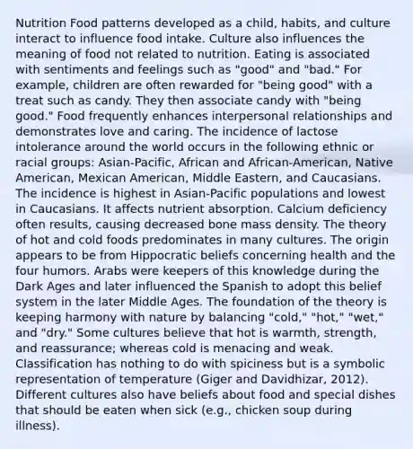 Nutrition Food patterns developed as a child, habits, and culture interact to influence food intake. Culture also influences the meaning of food not related to nutrition. Eating is associated with sentiments and feelings such as "good" and "bad." For example, children are often rewarded for "being good" with a treat such as candy. They then associate candy with "being good." Food frequently enhances interpersonal relationships and demonstrates love and caring. The incidence of lactose intolerance around the world occurs in the following ethnic or racial groups: Asian-Pacific, African and African-American, Native American, Mexican American, Middle Eastern, and Caucasians. The incidence is highest in Asian-Pacific populations and lowest in Caucasians. It affects nutrient absorption. Calcium deficiency often results, causing decreased bone mass density. The theory of hot and cold foods predominates in many cultures. The origin appears to be from Hippocratic beliefs concerning health and the four humors. Arabs were keepers of this knowledge during the Dark Ages and later influenced the Spanish to adopt this belief system in the later Middle Ages. The foundation of the theory is keeping harmony with nature by balancing "cold," "hot," "wet," and "dry." Some cultures believe that hot is warmth, strength, and reassurance; whereas cold is menacing and weak. Classification has nothing to do with spiciness but is a symbolic representation of temperature (Giger and Davidhizar, 2012). Different cultures also have beliefs about food and special dishes that should be eaten when sick (e.g., chicken soup during illness).