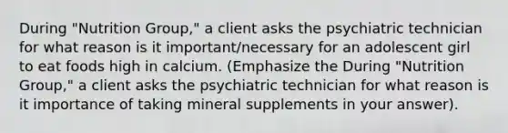 During "Nutrition Group," a client asks the psychiatric technician for what reason is it important/necessary for an adolescent girl to eat foods high in calcium. (Emphasize the During "Nutrition Group," a client asks the psychiatric technician for what reason is it importance of taking mineral supplements in your answer).