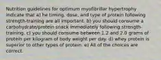 Nutrition guidelines for optimum myofibrillar hypertrophy indicate that a) he timing, dose, and type of protein following strength-training are all important. b) you should consume a carbohydrate/protein snack immediately following strength-training. c) you should consume between 1.2 and 2.0 grams of protein per kilogram of body weight per day. d) whey protein is superior to other types of protein. e) All of the choices are correct.