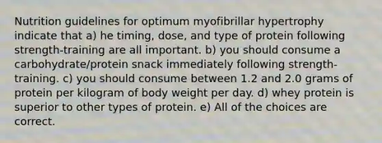 Nutrition guidelines for optimum myofibrillar hypertrophy indicate that a) he timing, dose, and type of protein following strength-training are all important. b) you should consume a carbohydrate/protein snack immediately following strength-training. c) you should consume between 1.2 and 2.0 grams of protein per kilogram of body weight per day. d) whey protein is superior to other types of protein. e) All of the choices are correct.