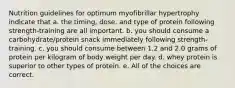 Nutrition guidelines for optimum myofibrillar hypertrophy indicate that a. the timing, dose, and type of protein following strength-training are all important. b. you should consume a carbohydrate/protein snack immediately following strength-training. c. you should consume between 1.2 and 2.0 grams of protein per kilogram of body weight per day. d. whey protein is superior to other types of protein. e. All of the choices are correct.