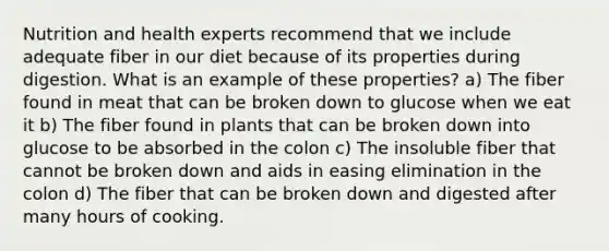 Nutrition and health experts recommend that we include adequate fiber in our diet because of its properties during digestion. What is an example of these properties? a) The fiber found in meat that can be broken down to glucose when we eat it b) The fiber found in plants that can be broken down into glucose to be absorbed in the colon c) The insoluble fiber that cannot be broken down and aids in easing elimination in the colon d) The fiber that can be broken down and digested after many hours of cooking.