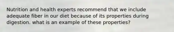 Nutrition and health experts recommend that we include adequate fiber in our diet because of its properties during digestion. what is an example of these properties?