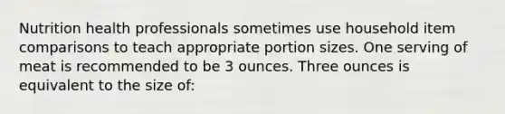 Nutrition health professionals sometimes use household item comparisons to teach appropriate portion sizes. One serving of meat is recommended to be 3 ounces. Three ounces is equivalent to the size of: