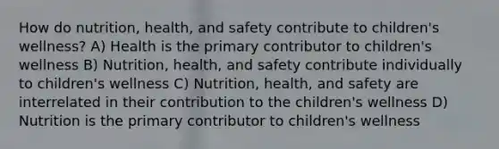 How do nutrition, health, and safety contribute to children's wellness? A) Health is the primary contributor to children's wellness B) Nutrition, health, and safety contribute individually to children's wellness C) Nutrition, health, and safety are interrelated in their contribution to the children's wellness D) Nutrition is the primary contributor to children's wellness