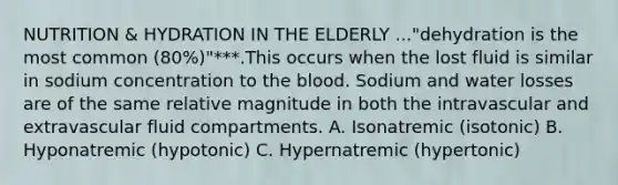 NUTRITION & HYDRATION IN THE ELDERLY ..."dehydration is the most common (80%)"***.This occurs when the lost fluid is similar in sodium concentration to the blood. Sodium and water losses are of the same relative magnitude in both the intravascular and extravascular fluid compartments. A. Isonatremic (isotonic) B. Hyponatremic (hypotonic) C. Hypernatremic (hypertonic)