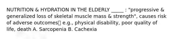 NUTRITION & HYDRATION IN THE ELDERLY _____ : "progressive & generalized loss of skeletal muscle mass & strength", causes risk of adverse outcomes e.g., physical disability, poor quality of life, death A. Sarcopenia B. Cachexia