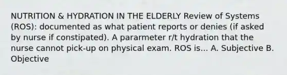 NUTRITION & HYDRATION IN THE ELDERLY Review of Systems (ROS): documented as what patient reports or denies (if asked by nurse if constipated). A pararmeter r/t hydration that the nurse cannot pick-up on physical exam. ROS is... A. Subjective B. Objective