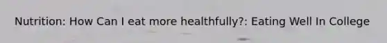 Nutrition: How Can I eat more healthfully?: Eating Well In College