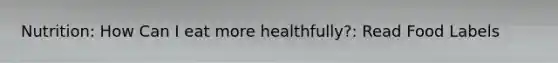 Nutrition: How Can I eat more healthfully?: Read Food Labels