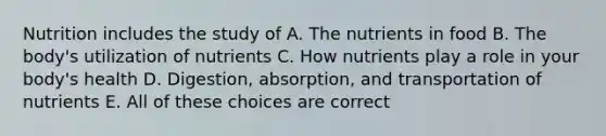 Nutrition includes the study of A. The nutrients in food B. The body's utilization of nutrients C. How nutrients play a role in your body's health D. Digestion, absorption, and transportation of nutrients E. All of these choices are correct