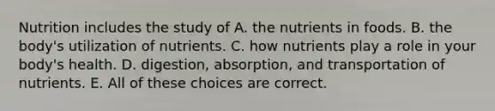 Nutrition includes the study of A. the nutrients in foods. B. the body's utilization of nutrients. C. how nutrients play a role in your body's health. D. digestion, absorption, and transportation of nutrients. E. All of these choices are correct.