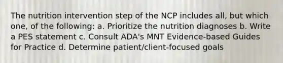 The nutrition intervention step of the NCP includes all, but which one, of the following: a. Prioritize the nutrition diagnoses b. Write a PES statement c. Consult ADA's MNT Evidence-based Guides for Practice d. Determine patient/client-focused goals