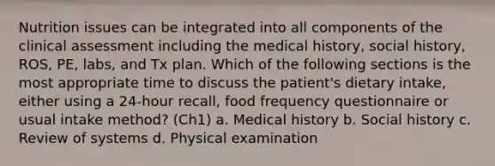 Nutrition issues can be integrated into all components of the clinical assessment including the medical history, social history, ROS, PE, labs, and Tx plan. Which of the following sections is the most appropriate time to discuss the patient's dietary intake, either using a 24-hour recall, food frequency questionnaire or usual intake method? (Ch1) a. Medical history b. Social history c. Review of systems d. Physical examination