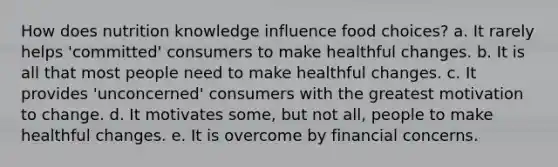 How does nutrition knowledge influence food choices? a. It rarely helps 'committed' consumers to make healthful changes. b. It is all that most people need to make healthful changes. c. It provides 'unconcerned' consumers with the greatest motivation to change. d. It motivates some, but not all, people to make healthful changes. e. It is overcome by financial concerns.