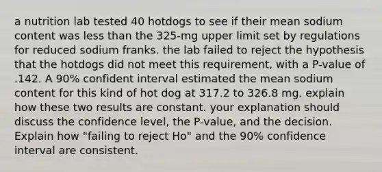 a nutrition lab tested 40 hotdogs to see if their mean sodium content was less than the 325-mg upper limit set by regulations for reduced sodium franks. the lab failed to reject the hypothesis that the hotdogs did not meet this requirement, with a P-value of .142. A 90% confident interval estimated the mean sodium content for this kind of hot dog at 317.2 to 326.8 mg. explain how these two results are constant. your explanation should discuss the confidence level, the P-value, and the decision. Explain how "failing to reject Ho" and the 90% confidence interval are consistent.