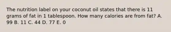 The nutrition label on your coconut oil states that there is 11 grams of fat in 1 tablespoon. How many calories are from fat? A. 99 B. 11 C. 44 D. 77 E. 0