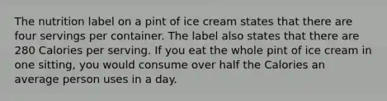 The nutrition label on a pint of ice cream states that there are four servings per container. The label also states that there are 280 Calories per serving. If you eat the whole pint of ice cream in one sitting, you would consume over half the Calories an average person uses in a day.