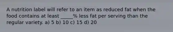 A nutrition label will refer to an item as reduced fat when the food contains at least _____% less fat per serving than the regular variety. a) 5 b) 10 c) 15 d) 20