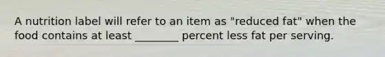 A nutrition label will refer to an item as "reduced fat" when the food contains at least ________ percent less fat per serving.