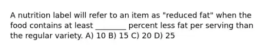 A nutrition label will refer to an item as "reduced fat" when the food contains at least ________ percent less fat per serving than the regular variety. A) 10 B) 15 C) 20 D) 25