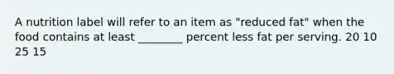 A nutrition label will refer to an item as "reduced fat" when the food contains at least ________ percent less fat per serving. 20 10 25 15