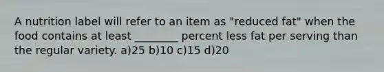 A nutrition label will refer to an item as "reduced fat" when the food contains at least ________ percent less fat per serving than the regular variety. a)25 b)10 c)15 d)20