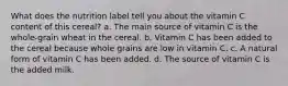 What does the nutrition label tell you about the vitamin C content of this cereal? a. The main source of vitamin C is the whole-grain wheat in the cereal. b. Vitamin C has been added to the cereal because whole grains are low in vitamin C. c. A natural form of vitamin C has been added. d. The source of vitamin C is the added milk.