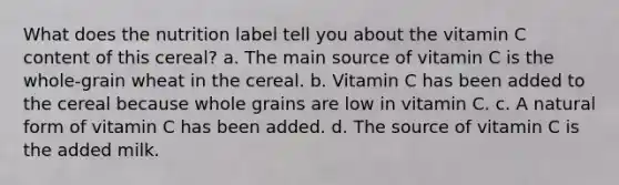 What does the nutrition label tell you about the vitamin C content of this cereal? a. The main source of vitamin C is the whole-grain wheat in the cereal. b. Vitamin C has been added to the cereal because whole grains are low in vitamin C. c. A natural form of vitamin C has been added. d. The source of vitamin C is the added milk.