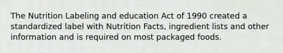 The Nutrition Labeling and education Act of 1990 created a standardized label with Nutrition Facts, ingredient lists and other information and is required on most packaged foods.