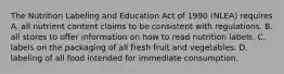 The Nutrition Labeling and Education Act of 1990 (NLEA) requires A. all nutrient content claims to be consistent with regulations. B. all stores to offer information on how to read nutrition labels. C. labels on the packaging of all fresh fruit and vegetables. D. labeling of all food intended for immediate consumption.