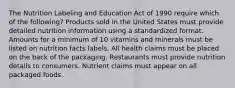 The Nutrition Labeling and Education Act of 1990 require which of the following? Products sold in the United States must provide detailed nutrition information using a standardized format. Amounts for a minimum of 10 vitamins and minerals must be listed on nutrition facts labels. All health claims must be placed on the back of the packaging. Restaurants must provide nutrition details to consumers. Nutrient claims must appear on all packaged foods.