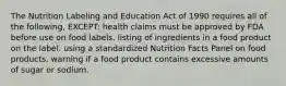 The Nutrition Labeling and Education Act of 1990 requires all of the following, EXCEPT: health claims must be approved by FDA before use on food labels. listing of ingredients in a food product on the label. using a standardized Nutrition Facts Panel on food products. warning if a food product contains excessive amounts of sugar or sodium.