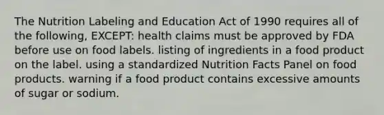 The Nutrition Labeling and Education Act of 1990 requires all of the following, EXCEPT: health claims must be approved by FDA before use on food labels. listing of ingredients in a food product on the label. using a standardized Nutrition Facts Panel on food products. warning if a food product contains excessive amounts of sugar or sodium.