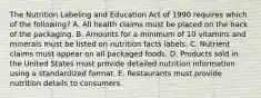 The Nutrition Labeling and Education Act of 1990 requires which of the following? A. All health claims must be placed on the back of the packaging. B. Amounts for a minimum of 10 vitamins and minerals must be listed on nutrition facts labels. C. Nutrient claims must appear on all packaged foods. D. Products sold in the United States must provide detailed nutrition information using a standardized format. E. Restaurants must provide nutrition details to consumers.