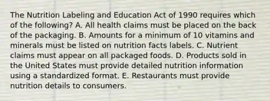 The Nutrition Labeling and Education Act of 1990 requires which of the following? A. All health claims must be placed on the back of the packaging. B. Amounts for a minimum of 10 vitamins and minerals must be listed on nutrition facts labels. C. Nutrient claims must appear on all packaged foods. D. Products sold in the United States must provide detailed nutrition information using a standardized format. E. Restaurants must provide nutrition details to consumers.