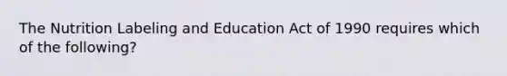 The Nutrition Labeling and Education Act of 1990 requires which of the following?