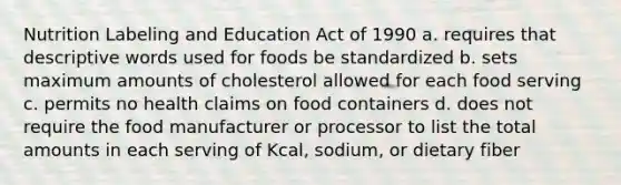 Nutrition Labeling and Education Act of 1990 a. requires that descriptive words used for foods be standardized b. sets maximum amounts of cholesterol allowed for each food serving c. permits no health claims on food containers d. does not require the food manufacturer or processor to list the total amounts in each serving of Kcal, sodium, or dietary fiber