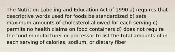 The Nutrition Labeling and Education Act of 1990 a) requires that descriptive words used for foods be standardized b) sets maximum amounts of cholesterol allowed for each serving c) permits no health claims on food containers d) does not require the food manufacturer or processor to list the total amounts of in each serving of calories, sodium, or dietary fiber