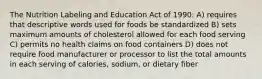 The Nutrition Labeling and Education Act of 1990: A) requires that descriptive words used for foods be standardized B) sets maximum amounts of cholesterol allowed for each food serving C) permits no health claims on food containers D) does not require food manufacturer or processor to list the total amounts in each serving of calories, sodium, or dietary fiber